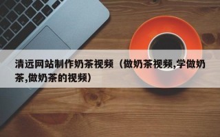 无为清远网站制作奶茶视频（做奶茶视频,学做奶茶,做奶茶的视频）