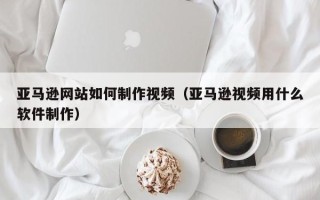 无为亚马逊网站如何制作视频（亚马逊视频用什么软件制作）