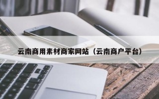 无为云南商用素材商家网站（云南商户平台）